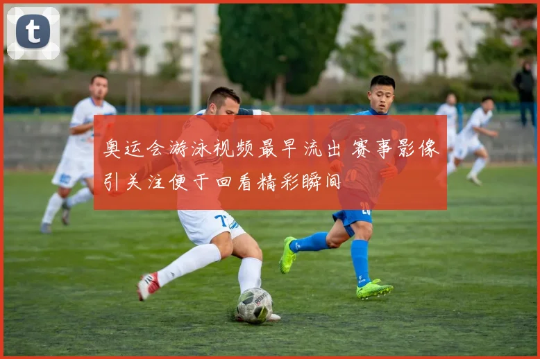 奥运会游泳视频最早流出 赛事影像引关注便于回看精彩瞬间