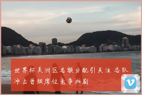 世界杯美洲区名额分配引关注 各队冲击晋级席位竞争加剧