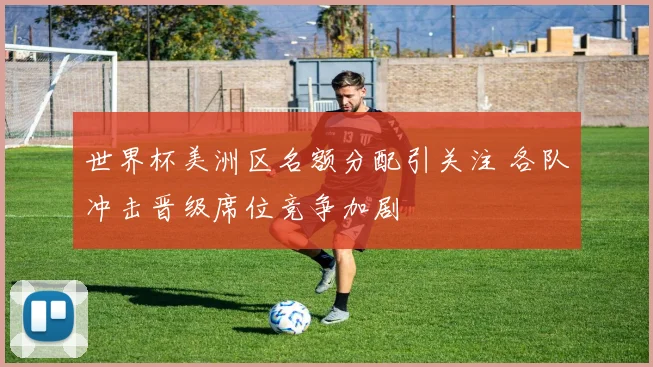世界杯美洲区名额分配引关注 各队冲击晋级席位竞争加剧