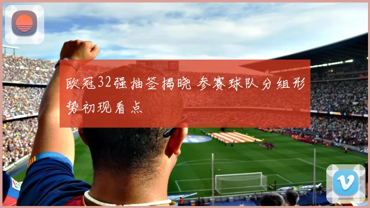 欧冠32强抽签揭晓 参赛球队分组形势初现看点