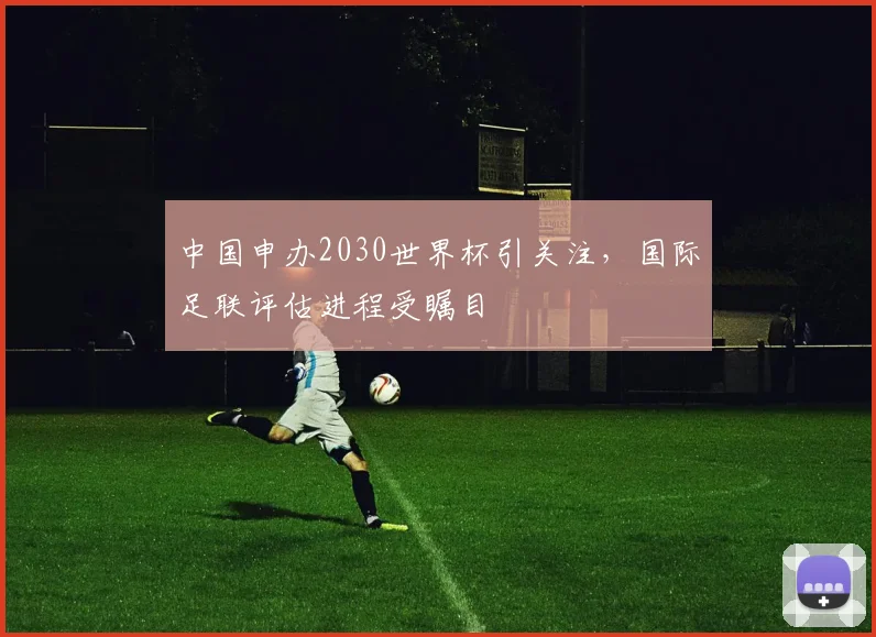 中国申办2030世界杯引关注,国际足联评估进程受瞩目