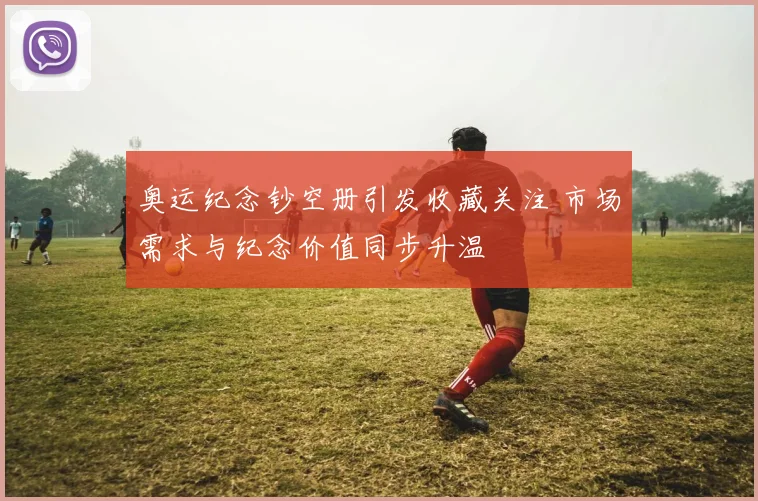 奥运纪念钞空册引发收藏关注 市场需求与纪念价值同步升温