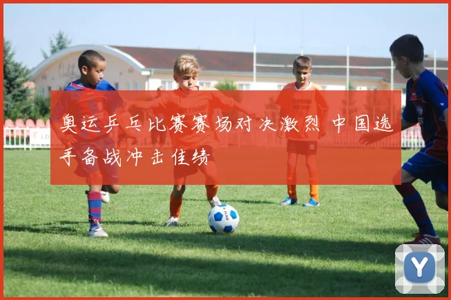 奥运乒乓比赛赛场对决激烈 中国选手备战冲击佳绩