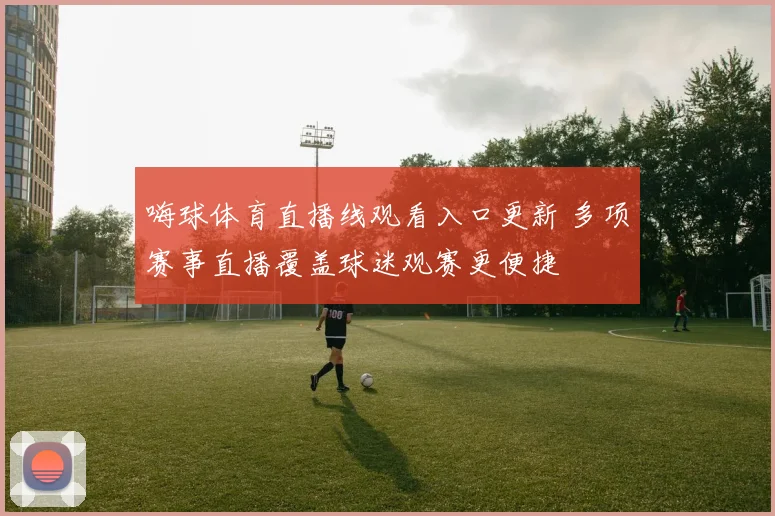嗨球体育直播线观看入口更新 多项赛事直播覆盖球迷观赛更便捷